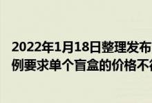 2022年1月18日整理发布：日前上海公布了最新盲盒管理条例要求单个盲盒的价格不得超过200元