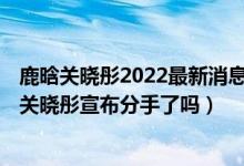 鹿晗关晓彤2022最新消息（2022鹿晗关晓彤宣布分手 鹿晗关晓彤宣布分手了吗）