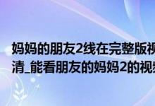 妈妈的朋友2线在完整版视频（朋友的妈妈2中字最新线观高清_能看朋友的妈妈2的视频软件）