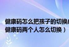 健康码怎么把孩子的切换成自己的（健康码怎么切换孩子的,健康码两个人怎么切换）