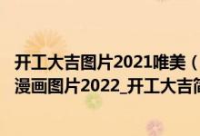 开工大吉图片2021唯美（2022虎年开工大吉图片_开工大吉漫画图片2022_开工大吉简短祝福语）