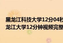 黑龙江科技大学12分04秒视频（黑龙江教室监控12分钟 黑龙江大学12分钟视频完整版）