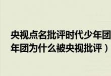 央视点名批评时代少年团（tnt时代少年团有多恶心 时代少年团为什么被央视批评）