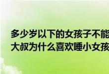 多少岁以下的女孩子不能乱睡（睡30和20岁小姑娘的区别,大叔为什么喜欢睡小女孩）