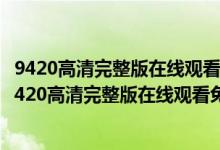 9420高清完整版在线观看大全（9420免费高清在线观看1_9420高清完整版在线观看免费视频）