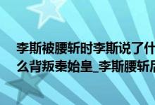 李斯被腰斩时李斯说了什么（李斯为什么被腰斩_李斯为什么背叛秦始皇_李斯腰斩后活多久）