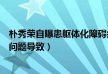 朴秀荣自曝患躯体化障碍症什么情况（朴秀荣称因心理情绪问题导致）