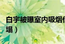 白宇被曝室内吸烟什么情况（白宇人设彻底崩塌）