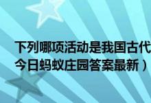 下列哪项活动是我国古代文人喜欢在上巳节做的（4月14日今日蚂蚁庄园答案最新）