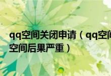 qq空间关闭申请（qq空间关闭申请网址官方网站 申请关闭空间后果严重）