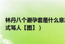 林丹八个避孕套是什么意思（林丹八个避孕套动图解析林丹式骂人【图】）