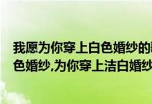 我愿为你穿上白色婚纱的歌叫什么（我愿为你穿上永恒的白色婚纱,为你穿上洁白婚纱歌词的歌）