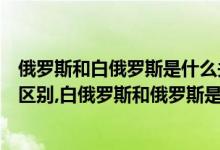 俄罗斯和白俄罗斯是什么关系呢（白俄罗斯和俄罗斯有什么区别,白俄罗斯和俄罗斯是什么关系）