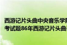 西游记片头曲中央音乐学院考题（中央音乐学院2017年入学考试题86年西游记片头曲丢丢丢正确答案）