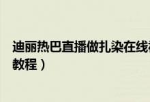 迪丽热巴直播做扎染在线视频（迪丽热巴直播扎染详细步骤教程）