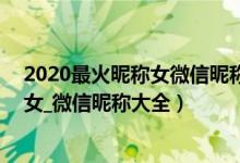 2020最火昵称女微信昵称（2020最新昵称_2020火爆昵称女_微信昵称大全）