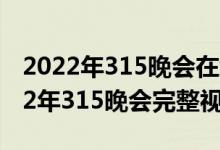 2022年315晚会在线看回放CCTV（央视2022年315晚会完整视频）