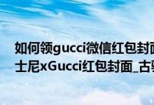 如何领gucci微信红包封面（gucci红包封面怎么抽_微信迪士尼xGucci红包封面_古驰米奇序列号分享）