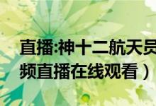 直播:神十二航天员回家（神十二返回直播视频直播在线观看）