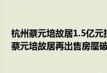 杭州蔡元培故居1.5亿元挂牌出售10年上涨15倍已成危...（蔡元培故居再出售房屋破旧不堪卖1.5亿）