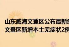 山东威海文登区公布最新疫情（4月12日威海疫情最新消息：文登区新增本土无症状2例）