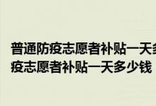 普通防疫志愿者补贴一天多少钱（防疫志愿者一天多少钱,防疫志愿者补贴一天多少钱）