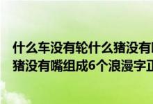 什么车没有轮什么猪没有嘴答案是什么（什么车没有轮什么猪没有嘴组成6个浪漫字正确答案）