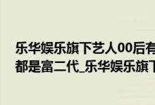 乐华娱乐旗下艺人00后有谁（乐华娱乐旗下艺人_乐华艺人都是富二代_乐华娱乐旗下艺人排名）