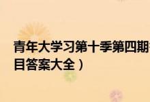 青年大学习第十季第四期答案一览（青年大第10季第4期题目答案大全）