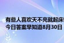 有些人喜欢天不亮就起床锻炼身体这么做对健康（蚂蚁庄园今日答案早知道8月30日 8月30日今日蚂蚁庄园答案最新）