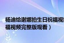 杨迪给谢娜拍生日祝福视频太搞笑了（杨迪给谢娜拍生日祝福视频完整版观看）