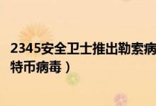 2345安全卫士推出勒索病毒专杀工具（彻底解决清除电脑比特币病毒）