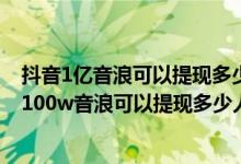 抖音1亿音浪可以提现多少人民币（抖音音浪可以换多少钱,100w音浪可以提现多少人民币）