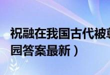 祝融在我国古代被尊为（6月18日今日蚂蚁庄园答案最新）