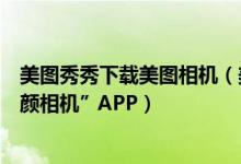 美图秀秀下载美图相机（美图秀秀倾力奉献自拍神器：“美颜相机”APP）