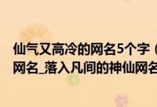 仙气又高冷的网名5个字（坠入星河的温柔网名_仙气超甜的网名_落入凡间的神仙网名）