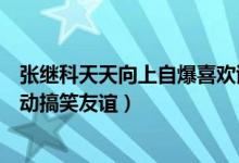 张继科天天向上自爆喜欢谢娜视频（盘点张继科谢娜微博互动搞笑友谊）