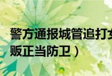 警方通报城管追打女商贩被砍伤始末真相（商贩正当防卫）