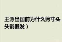 王源出国前为什么剪寸头（王源抵达波士顿晒照报平安,剪寸头戴假发）