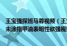 王宝强探班马蓉视频（王宝强离婚马蓉探班真正男子汉中指未涂指甲油表明性欲强视频）