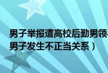 男子举报遭高校后勤男领导性骚扰（高校后勤男领导回应与男子发生不正当关系）