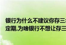 银行为什么不建议你存三年定期（银行为什么不建议存三年定期,为啥银行不想让存三年定期而是让买月月升）