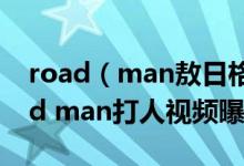 road（man敖日格勒被打视频是真的吗 road man打人视频曝光）