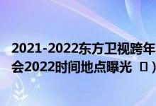 2021-2022东方卫视跨年演唱会嘉宾阵容（东方卫视跨年晚会2022时间地点曝光   ）