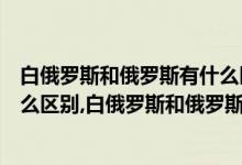 白俄罗斯和俄罗斯有什么区别科普（白俄罗斯和俄罗斯有什么区别,白俄罗斯和俄罗斯是什么关系）