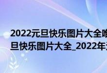 2022元旦快乐图片大全唯美（2022元旦快乐图片_2022元旦快乐图片大全_2022年元旦快乐祝福图片）