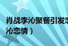 肖战李沁聚餐引发恋情猜测（肖战方否认与李沁恋情）