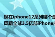 现在iphone12系列哪个最值得买（iPhone12或掀换机超级周期全球3.5亿部iPhone应该升级）