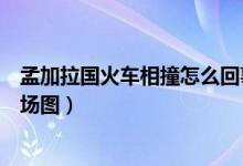 孟加拉国火车相撞怎么回事（孟加拉国火车相撞最新详情现场图）