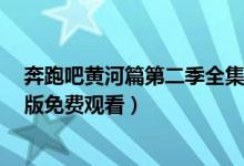 奔跑吧黄河篇第二季全集在线看地址（奔跑吧黄河篇2完整版免费观看）